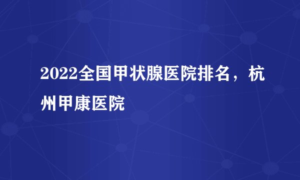 2022全国甲状腺医院排名，杭州甲康医院