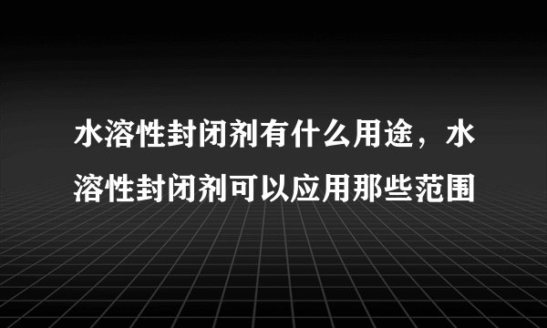 水溶性封闭剂有什么用途，水溶性封闭剂可以应用那些范围