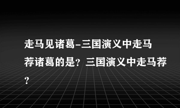 走马见诸葛-三国演义中走马荐诸葛的是？三国演义中走马荐？