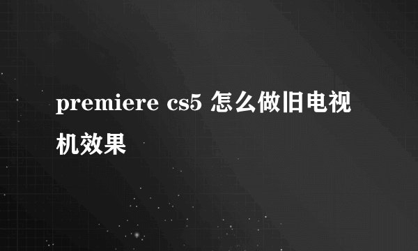 premiere cs5 怎么做旧电视机效果