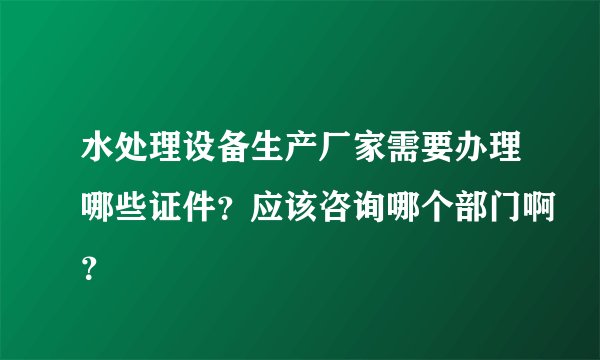 水处理设备生产厂家需要办理哪些证件？应该咨询哪个部门啊？