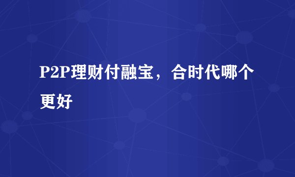 P2P理财付融宝，合时代哪个更好