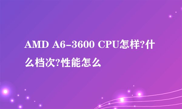 AMD A6-3600 CPU怎样?什么档次?性能怎么