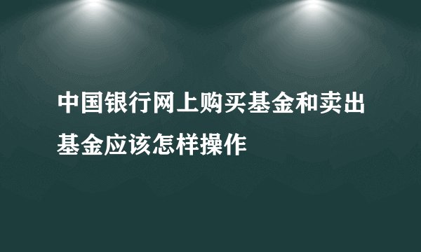 中国银行网上购买基金和卖出基金应该怎样操作