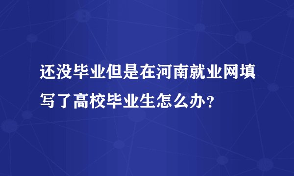 还没毕业但是在河南就业网填写了高校毕业生怎么办？