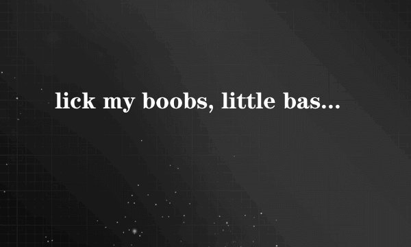 lick my boobs, little bastard