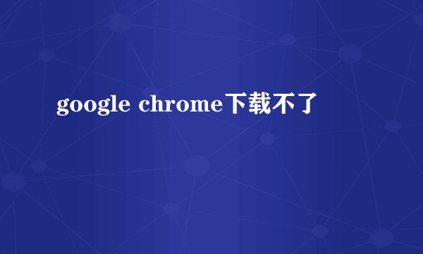 google chrome下载不了