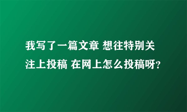 我写了一篇文章 想往特别关注上投稿 在网上怎么投稿呀？
