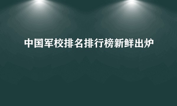 中国军校排名排行榜新鲜出炉