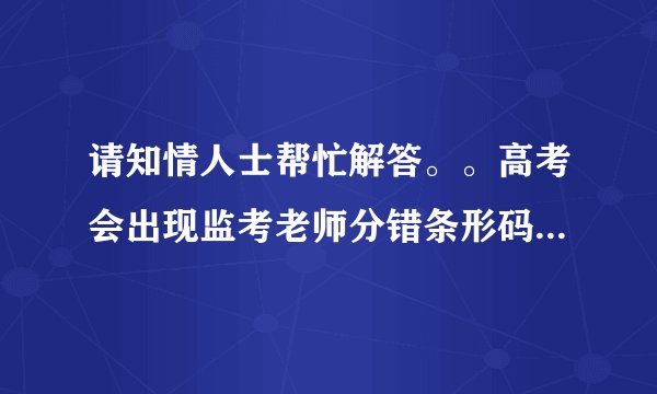 请知情人士帮忙解答。。高考会出现监考老师分错条形码吗？就是把自己的分给别人，别人的分给自己。