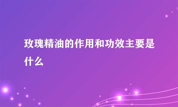 玫瑰精油的作用和功效主要是什么