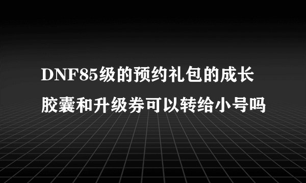 DNF85级的预约礼包的成长胶囊和升级券可以转给小号吗