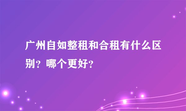 广州自如整租和合租有什么区别？哪个更好？