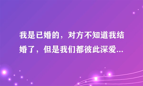 我是已婚的，对方不知道我结婚了，但是我们都彼此深爱着对方，我不想让他受伤害，我该怎么跟他说清楚？
