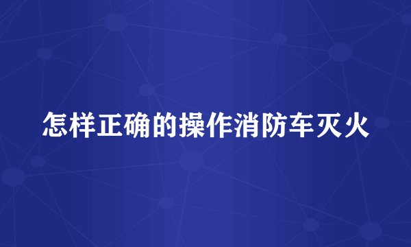 怎样正确的操作消防车灭火