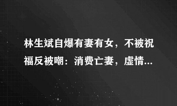 林生斌自爆有妻有女，不被祝福反被嘲：消费亡妻，虚情假意很伤人
