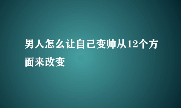 男人怎么让自己变帅从12个方面来改变