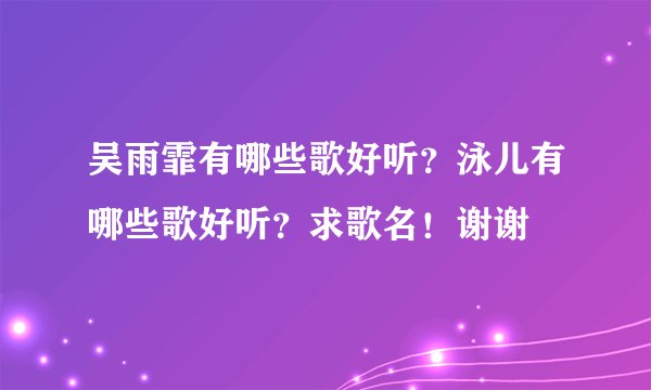 吴雨霏有哪些歌好听？泳儿有哪些歌好听？求歌名！谢谢