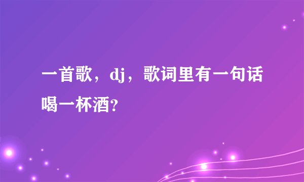 一首歌，dj，歌词里有一句话喝一杯酒？