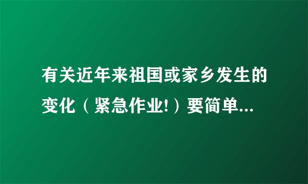 有关近年来祖国或家乡发生的变化（紧急作业!）要简单清楚点,不超过90字!高赏!