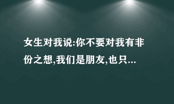 女生对我说:你不要对我有非份之想,我们是朋友,也只能是朋友，不要连朋