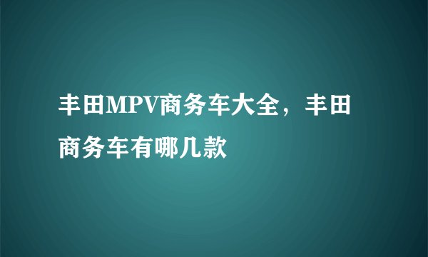 丰田MPV商务车大全，丰田商务车有哪几款