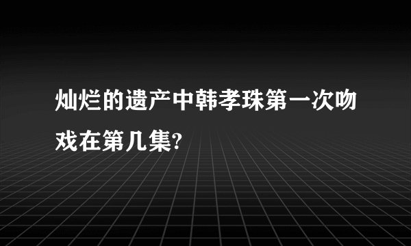 灿烂的遗产中韩孝珠第一次吻戏在第几集?