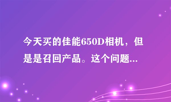 今天买的佳能650D相机，但是是召回产品。这个问题应该怎样解决？