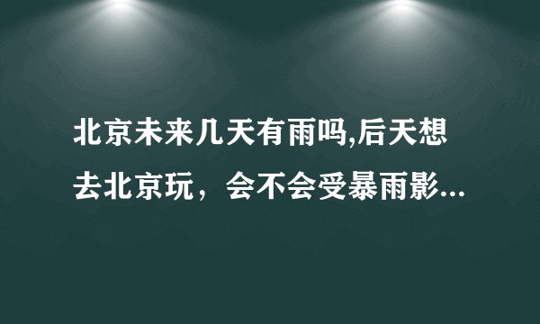 北京未来几天有雨吗,后天想去北京玩，会不会受暴雨影响？可以去吗？
