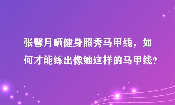张馨月晒健身照秀马甲线，如何才能练出像她这样的马甲线？