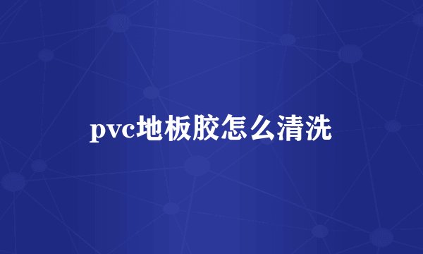 pvc地板胶怎么清洗