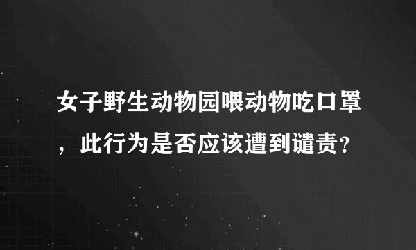 女子野生动物园喂动物吃口罩，此行为是否应该遭到谴责？