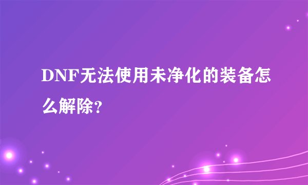 DNF无法使用未净化的装备怎么解除？