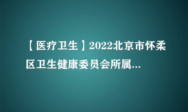 【医疗卫生】2022北京市怀柔区卫生健康委员会所属事业单位招聘202人公告(一批)