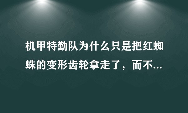 机甲特勤队为什么只是把红蜘蛛的变形齿轮拿走了，而不把它拆了？