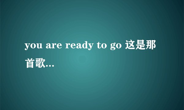 you are ready to go 这是那首歌的歌词？