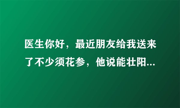 医生你好，最近朋友给我送来了不少须花参，他说能壮阳、保健补肾之类的，好像还能治疗阳痿，但是我比较谨