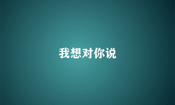 我想对你说