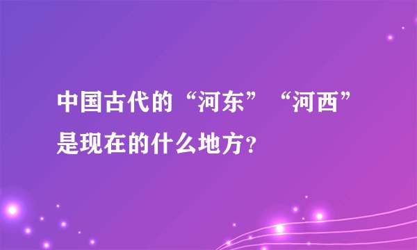 中国古代的“河东”“河西”是现在的什么地方？