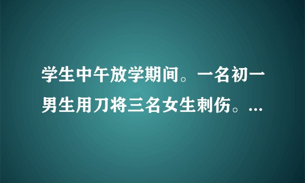 学生中午放学期间。一名初一男生用刀将三名女生刺伤。学校有责任吗？要是有应当负怎样的责任？