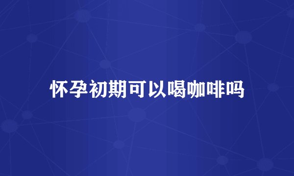 怀孕初期可以喝咖啡吗