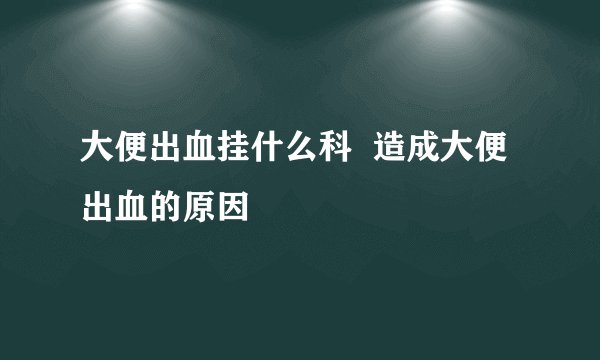 大便出血挂什么科  造成大便出血的原因