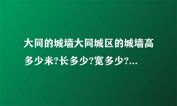 大同的城墙大同城区的城墙高多少米?长多少?宽多少?城楼与城楼之间有多少米?以及它的特点与历史或者赞美城墙的作文也可以