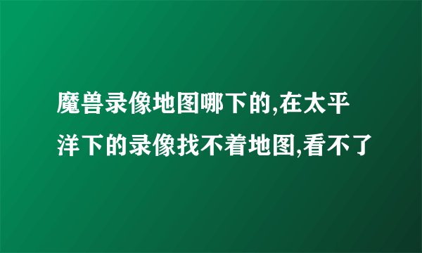 魔兽录像地图哪下的,在太平洋下的录像找不着地图,看不了