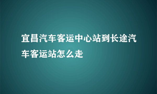 宜昌汽车客运中心站到长途汽车客运站怎么走