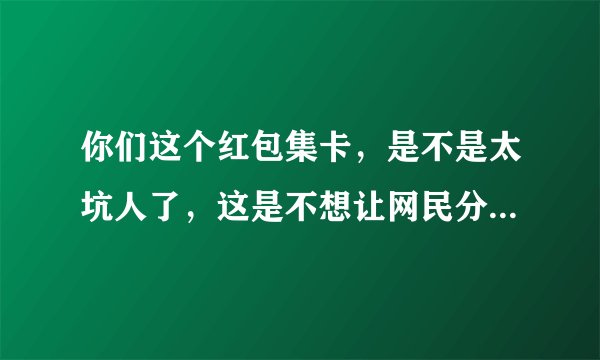 你们这个红包集卡，是不是太坑人了，这是不想让网民分你们的红包呀，太坑人，太坑人？