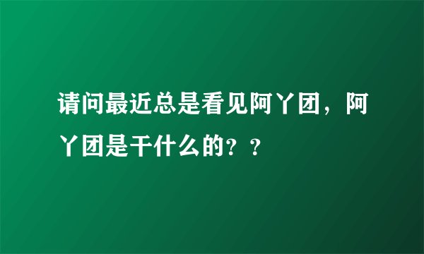 请问最近总是看见阿丫团，阿丫团是干什么的？？