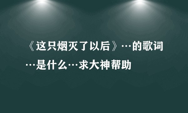 《这只烟灭了以后》…的歌词…是什么…求大神帮助