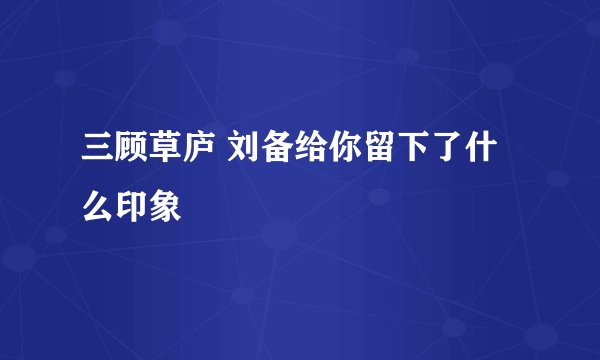 三顾草庐 刘备给你留下了什么印象