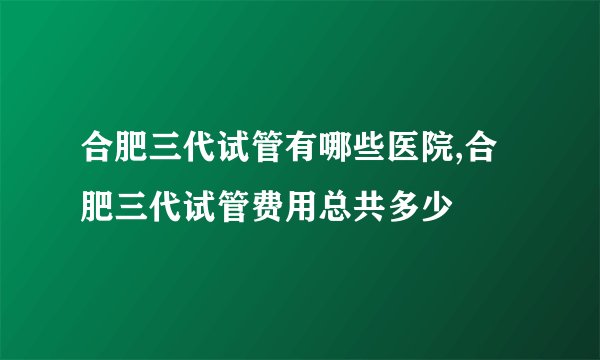 合肥三代试管有哪些医院,合肥三代试管费用总共多少